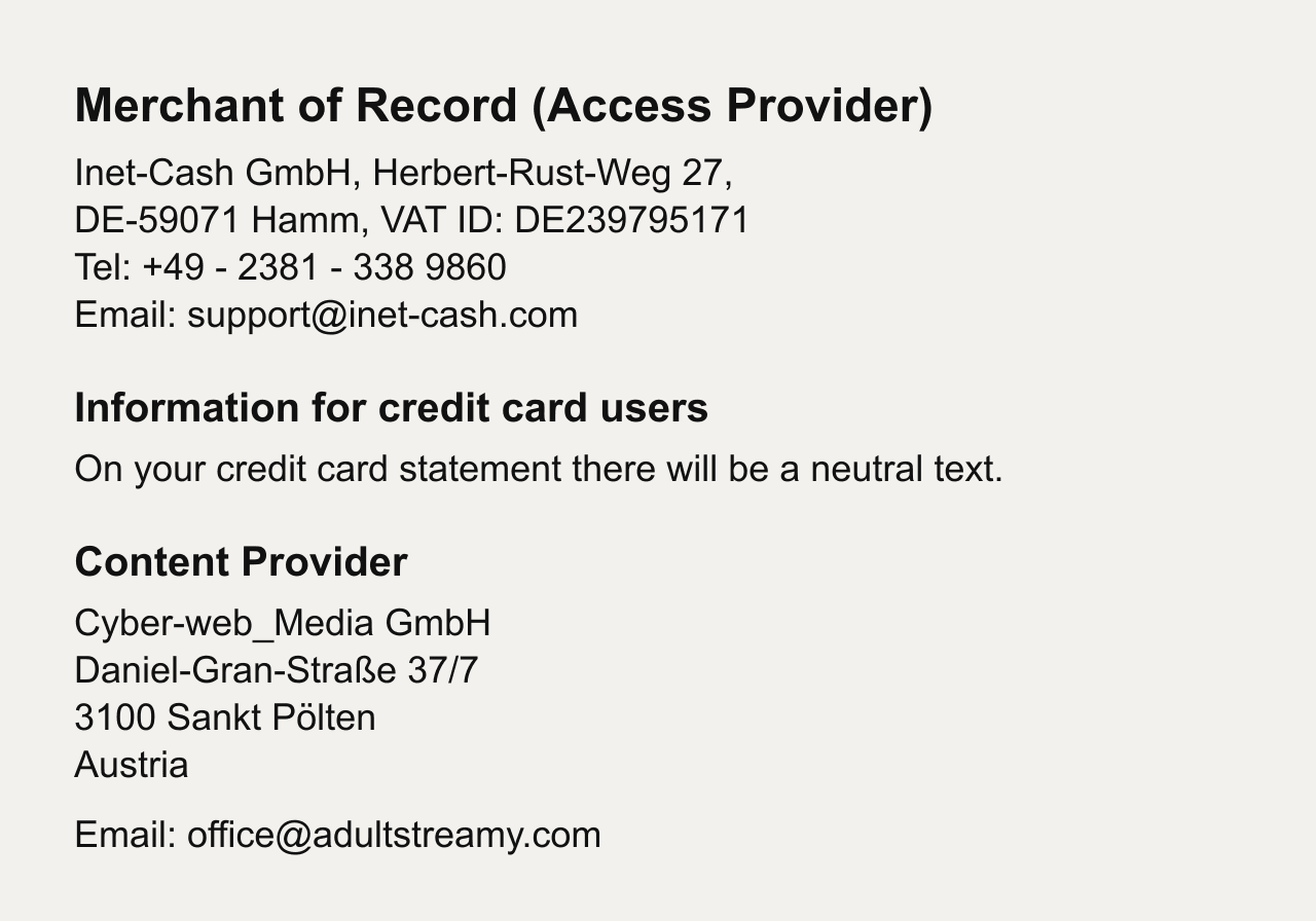 Merchant of Record (Access Provider): Inet-Cash GmbH, Herbert-Rust-Weg 27, DE-59071 Hamm, VAT ID DE239795171, Tel +49 - 2381 - 338 9860, Email support@inet-cash.com. Information for credit card users: on your credit card statement there will be a neutral text. Content Provider: Cyber-web_Media GmbH, Daniel-Gran-Strasse 37/7, 3100 Sankt Poelten, Austria, Email office@adultstreamy.com.